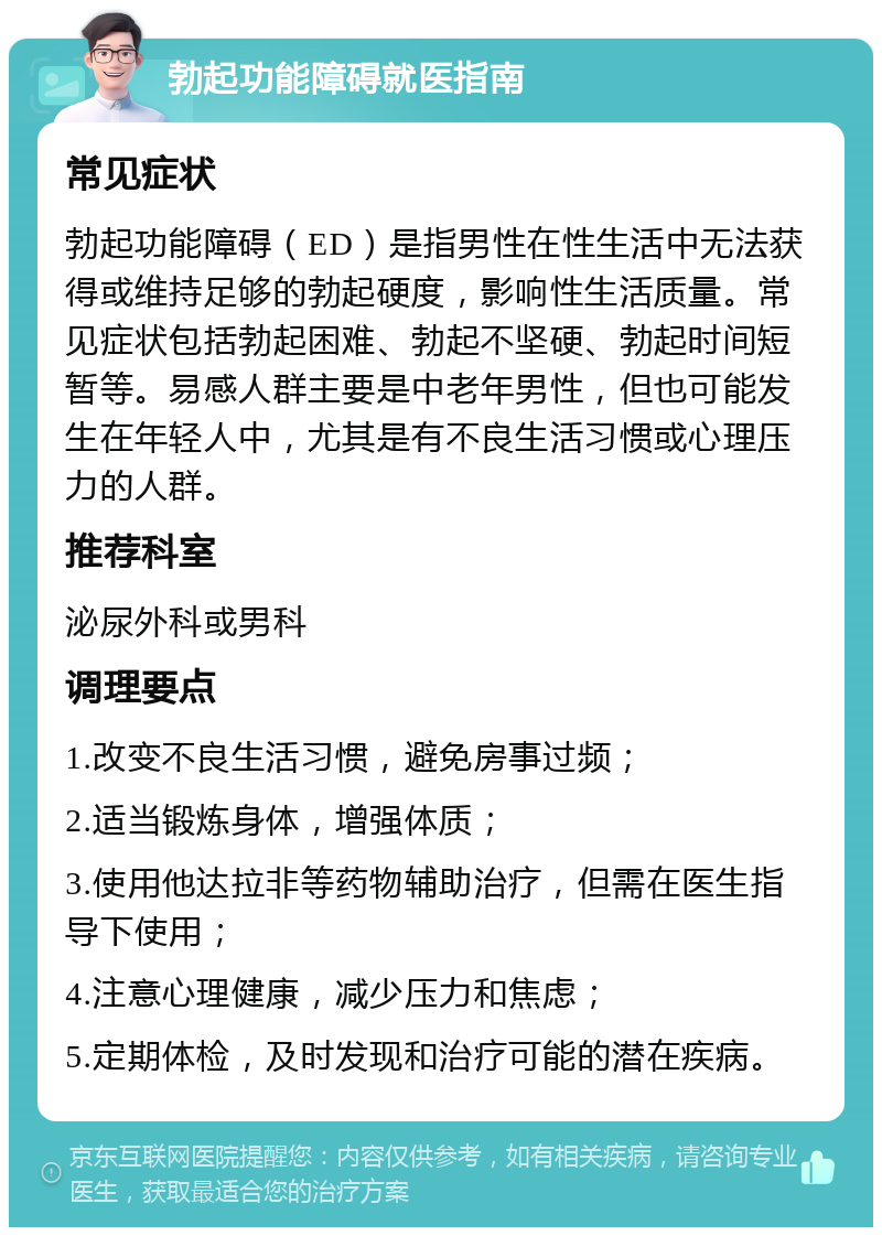 勃起功能障碍就医指南 常见症状 勃起功能障碍（ED）是指男性在性生活中无法获得或维持足够的勃起硬度，影响性生活质量。常见症状包括勃起困难、勃起不坚硬、勃起时间短暂等。易感人群主要是中老年男性，但也可能发生在年轻人中，尤其是有不良生活习惯或心理压力的人群。 推荐科室 泌尿外科或男科 调理要点 1.改变不良生活习惯，避免房事过频； 2.适当锻炼身体，增强体质； 3.使用他达拉非等药物辅助治疗，但需在医生指导下使用； 4.注意心理健康，减少压力和焦虑； 5.定期体检，及时发现和治疗可能的潜在疾病。