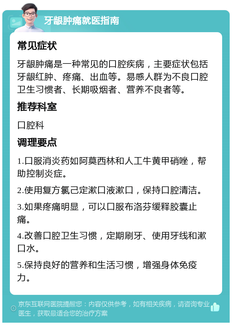 牙龈肿痛就医指南 常见症状 牙龈肿痛是一种常见的口腔疾病，主要症状包括牙龈红肿、疼痛、出血等。易感人群为不良口腔卫生习惯者、长期吸烟者、营养不良者等。 推荐科室 口腔科 调理要点 1.口服消炎药如阿莫西林和人工牛黄甲硝唑，帮助控制炎症。 2.使用复方氯己定漱口液漱口，保持口腔清洁。 3.如果疼痛明显，可以口服布洛芬缓释胶囊止痛。 4.改善口腔卫生习惯，定期刷牙、使用牙线和漱口水。 5.保持良好的营养和生活习惯，增强身体免疫力。