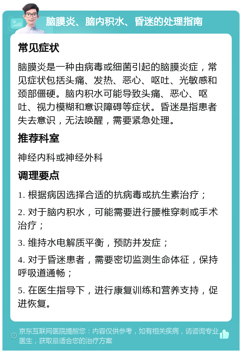 脑膜炎、脑内积水、昏迷的处理指南 常见症状 脑膜炎是一种由病毒或细菌引起的脑膜炎症，常见症状包括头痛、发热、恶心、呕吐、光敏感和颈部僵硬。脑内积水可能导致头痛、恶心、呕吐、视力模糊和意识障碍等症状。昏迷是指患者失去意识，无法唤醒，需要紧急处理。 推荐科室 神经内科或神经外科 调理要点 1. 根据病因选择合适的抗病毒或抗生素治疗； 2. 对于脑内积水，可能需要进行腰椎穿刺或手术治疗； 3. 维持水电解质平衡，预防并发症； 4. 对于昏迷患者，需要密切监测生命体征，保持呼吸道通畅； 5. 在医生指导下，进行康复训练和营养支持，促进恢复。