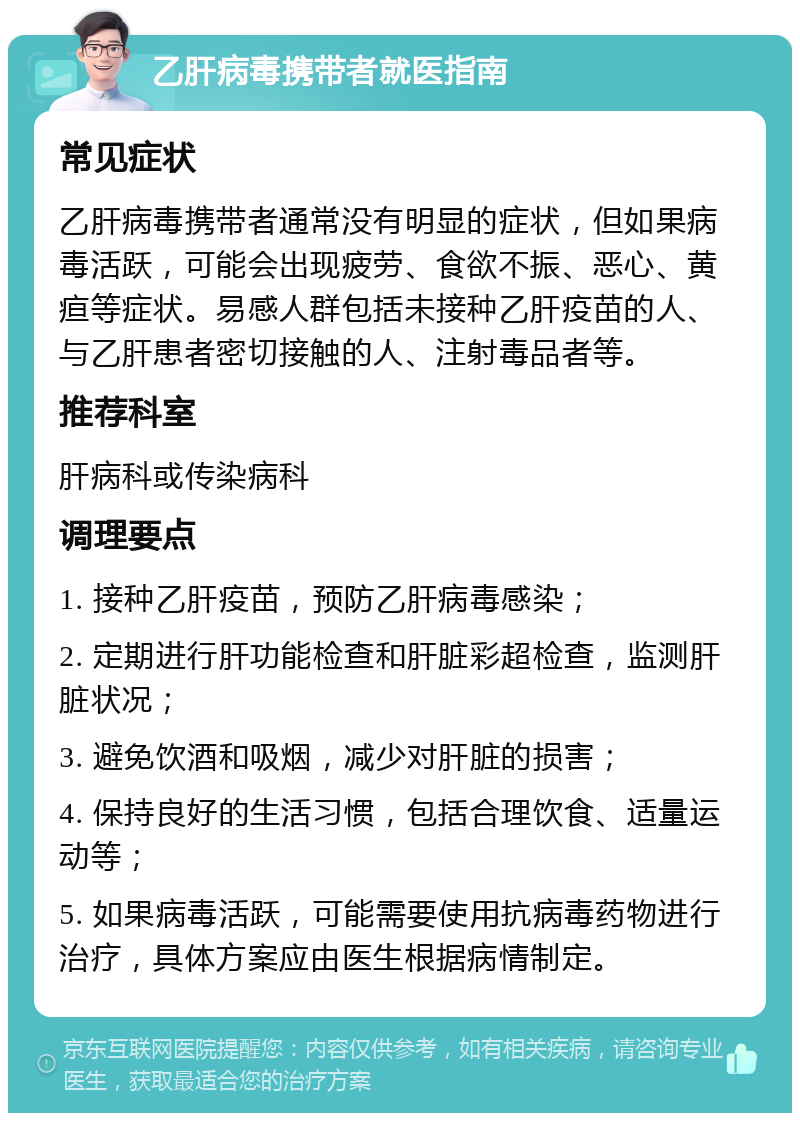 乙肝病毒携带者就医指南 常见症状 乙肝病毒携带者通常没有明显的症状，但如果病毒活跃，可能会出现疲劳、食欲不振、恶心、黄疸等症状。易感人群包括未接种乙肝疫苗的人、与乙肝患者密切接触的人、注射毒品者等。 推荐科室 肝病科或传染病科 调理要点 1. 接种乙肝疫苗，预防乙肝病毒感染； 2. 定期进行肝功能检查和肝脏彩超检查，监测肝脏状况； 3. 避免饮酒和吸烟，减少对肝脏的损害； 4. 保持良好的生活习惯，包括合理饮食、适量运动等； 5. 如果病毒活跃，可能需要使用抗病毒药物进行治疗，具体方案应由医生根据病情制定。