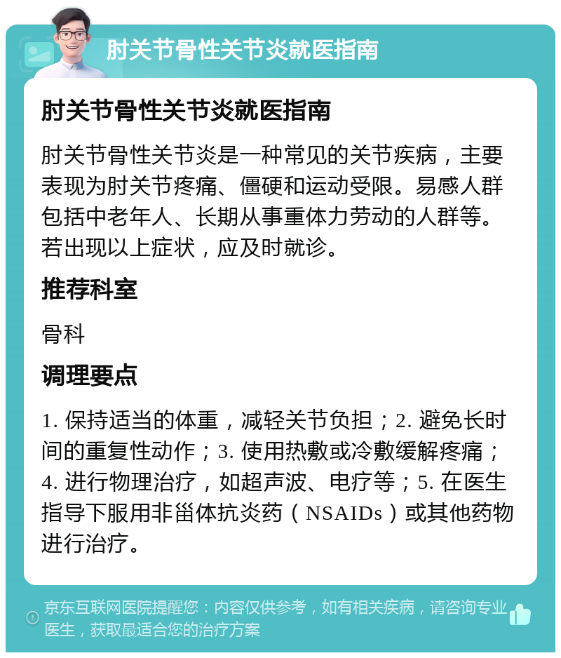 肘关节骨性关节炎就医指南 肘关节骨性关节炎就医指南 肘关节骨性关节炎是一种常见的关节疾病，主要表现为肘关节疼痛、僵硬和运动受限。易感人群包括中老年人、长期从事重体力劳动的人群等。若出现以上症状，应及时就诊。 推荐科室 骨科 调理要点 1. 保持适当的体重，减轻关节负担；2. 避免长时间的重复性动作；3. 使用热敷或冷敷缓解疼痛；4. 进行物理治疗，如超声波、电疗等；5. 在医生指导下服用非甾体抗炎药（NSAIDs）或其他药物进行治疗。