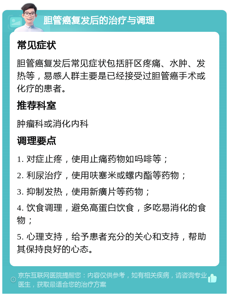 胆管癌复发后的治疗与调理 常见症状 胆管癌复发后常见症状包括肝区疼痛、水肿、发热等，易感人群主要是已经接受过胆管癌手术或化疗的患者。 推荐科室 肿瘤科或消化内科 调理要点 1. 对症止疼，使用止痛药物如吗啡等； 2. 利尿治疗，使用呋塞米或螺内酯等药物； 3. 抑制发热，使用新癀片等药物； 4. 饮食调理，避免高蛋白饮食，多吃易消化的食物； 5. 心理支持，给予患者充分的关心和支持，帮助其保持良好的心态。