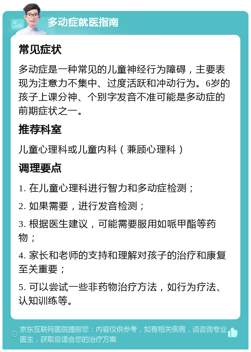 多动症就医指南 常见症状 多动症是一种常见的儿童神经行为障碍，主要表现为注意力不集中、过度活跃和冲动行为。6岁的孩子上课分神、个别字发音不准可能是多动症的前期症状之一。 推荐科室 儿童心理科或儿童内科（兼顾心理科） 调理要点 1. 在儿童心理科进行智力和多动症检测； 2. 如果需要，进行发音检测； 3. 根据医生建议，可能需要服用如哌甲酯等药物； 4. 家长和老师的支持和理解对孩子的治疗和康复至关重要； 5. 可以尝试一些非药物治疗方法，如行为疗法、认知训练等。