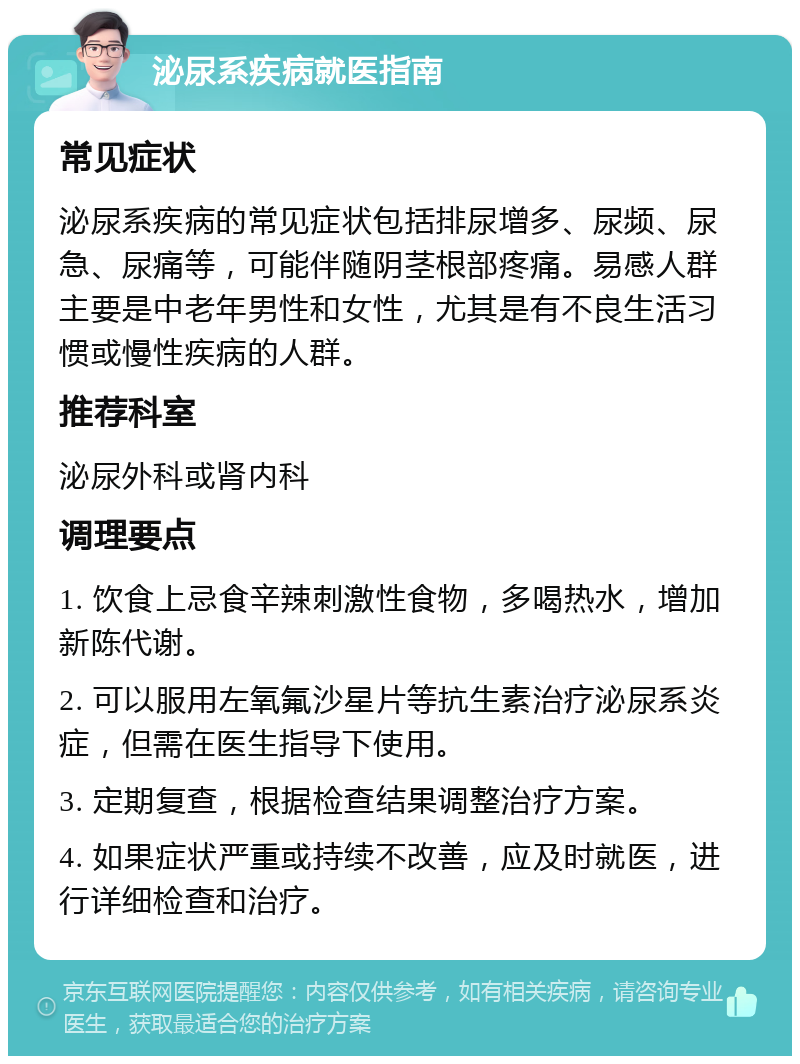 泌尿系疾病就医指南 常见症状 泌尿系疾病的常见症状包括排尿增多、尿频、尿急、尿痛等，可能伴随阴茎根部疼痛。易感人群主要是中老年男性和女性，尤其是有不良生活习惯或慢性疾病的人群。 推荐科室 泌尿外科或肾内科 调理要点 1. 饮食上忌食辛辣刺激性食物，多喝热水，增加新陈代谢。 2. 可以服用左氧氟沙星片等抗生素治疗泌尿系炎症，但需在医生指导下使用。 3. 定期复查，根据检查结果调整治疗方案。 4. 如果症状严重或持续不改善，应及时就医，进行详细检查和治疗。