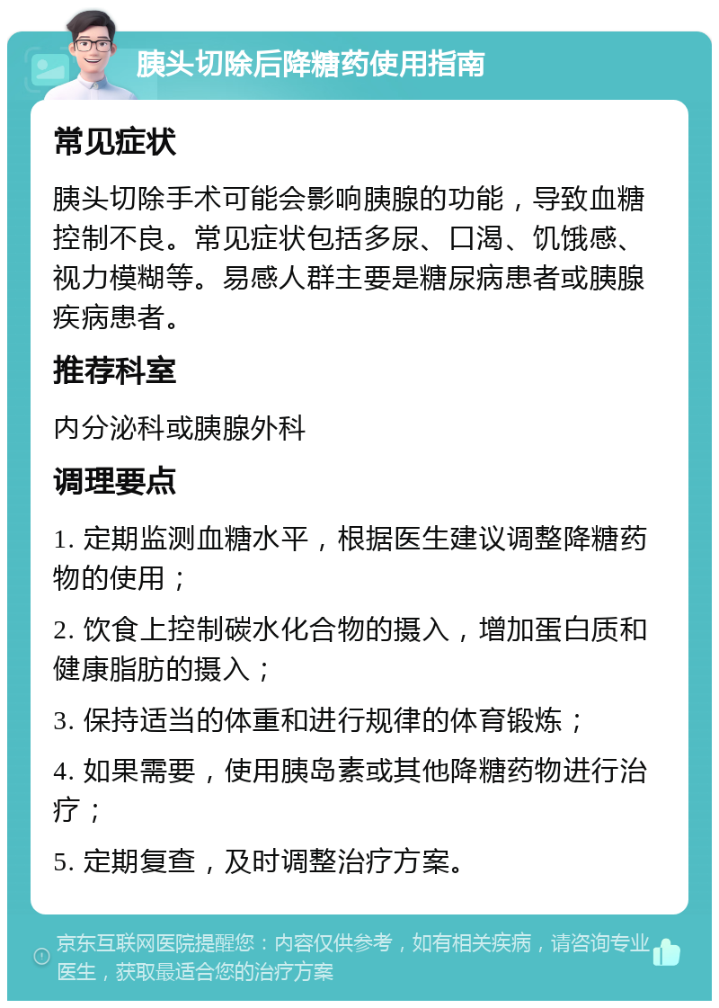 胰头切除后降糖药使用指南 常见症状 胰头切除手术可能会影响胰腺的功能，导致血糖控制不良。常见症状包括多尿、口渴、饥饿感、视力模糊等。易感人群主要是糖尿病患者或胰腺疾病患者。 推荐科室 内分泌科或胰腺外科 调理要点 1. 定期监测血糖水平，根据医生建议调整降糖药物的使用； 2. 饮食上控制碳水化合物的摄入，增加蛋白质和健康脂肪的摄入； 3. 保持适当的体重和进行规律的体育锻炼； 4. 如果需要，使用胰岛素或其他降糖药物进行治疗； 5. 定期复查，及时调整治疗方案。