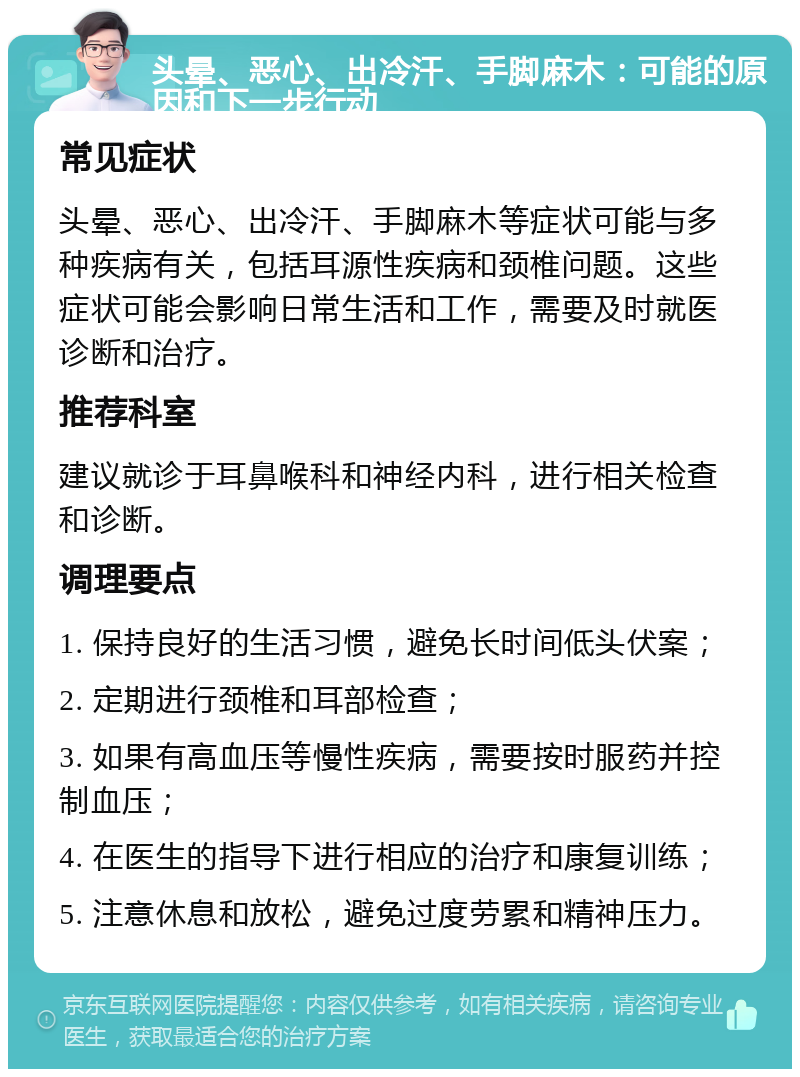 头晕、恶心、出冷汗、手脚麻木：可能的原因和下一步行动 常见症状 头晕、恶心、出冷汗、手脚麻木等症状可能与多种疾病有关，包括耳源性疾病和颈椎问题。这些症状可能会影响日常生活和工作，需要及时就医诊断和治疗。 推荐科室 建议就诊于耳鼻喉科和神经内科，进行相关检查和诊断。 调理要点 1. 保持良好的生活习惯，避免长时间低头伏案； 2. 定期进行颈椎和耳部检查； 3. 如果有高血压等慢性疾病，需要按时服药并控制血压； 4. 在医生的指导下进行相应的治疗和康复训练； 5. 注意休息和放松，避免过度劳累和精神压力。