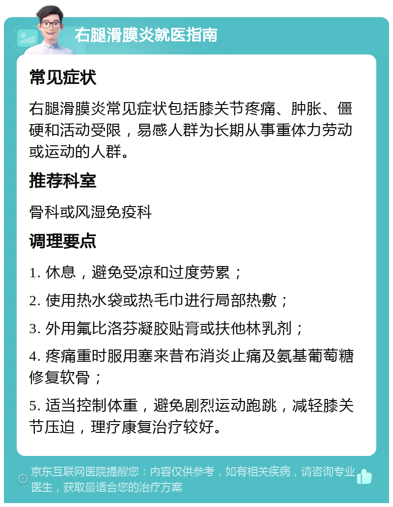 右腿滑膜炎就医指南 常见症状 右腿滑膜炎常见症状包括膝关节疼痛、肿胀、僵硬和活动受限，易感人群为长期从事重体力劳动或运动的人群。 推荐科室 骨科或风湿免疫科 调理要点 1. 休息，避免受凉和过度劳累； 2. 使用热水袋或热毛巾进行局部热敷； 3. 外用氟比洛芬凝胶贴膏或扶他林乳剂； 4. 疼痛重时服用塞来昔布消炎止痛及氨基葡萄糖修复软骨； 5. 适当控制体重，避免剧烈运动跑跳，减轻膝关节压迫，理疗康复治疗较好。