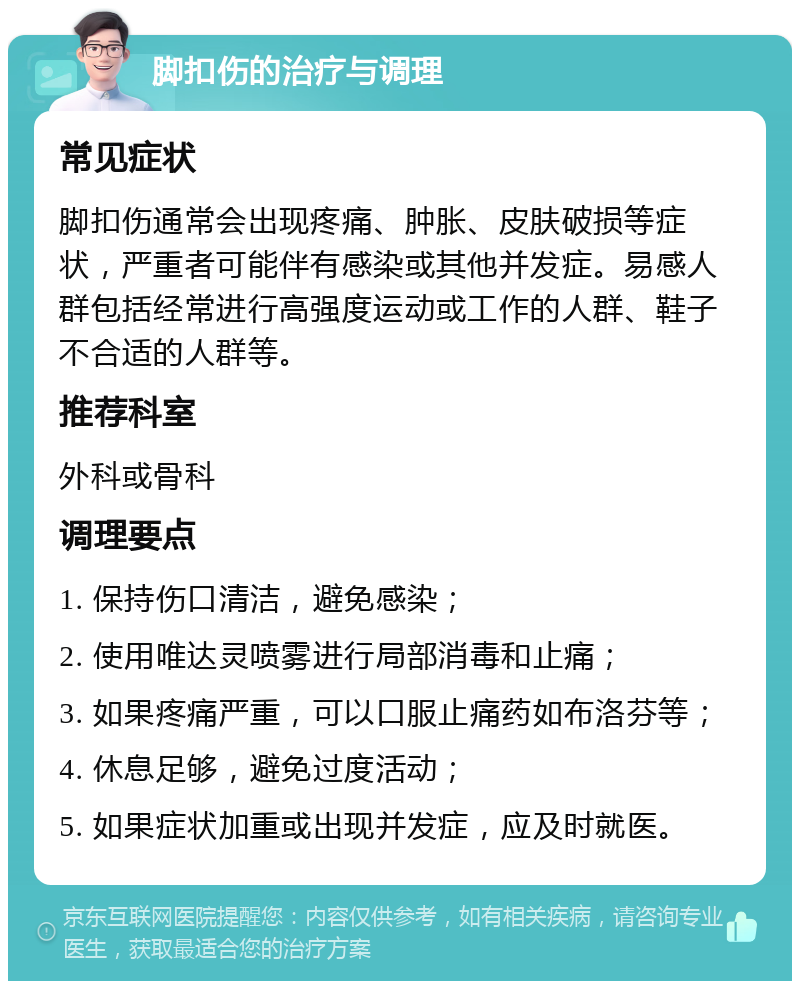 脚扣伤的治疗与调理 常见症状 脚扣伤通常会出现疼痛、肿胀、皮肤破损等症状，严重者可能伴有感染或其他并发症。易感人群包括经常进行高强度运动或工作的人群、鞋子不合适的人群等。 推荐科室 外科或骨科 调理要点 1. 保持伤口清洁，避免感染； 2. 使用唯达灵喷雾进行局部消毒和止痛； 3. 如果疼痛严重，可以口服止痛药如布洛芬等； 4. 休息足够，避免过度活动； 5. 如果症状加重或出现并发症，应及时就医。