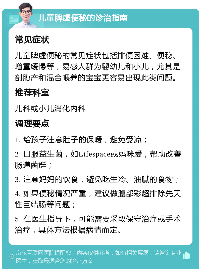 儿童脾虚便秘的诊治指南 常见症状 儿童脾虚便秘的常见症状包括排便困难、便秘、增重缓慢等，易感人群为婴幼儿和小儿，尤其是剖腹产和混合喂养的宝宝更容易出现此类问题。 推荐科室 儿科或小儿消化内科 调理要点 1. 给孩子注意肚子的保暖，避免受凉； 2. 口服益生菌，如Lifespace或妈咪爱，帮助改善肠道菌群； 3. 注意妈妈的饮食，避免吃生冷、油腻的食物； 4. 如果便秘情况严重，建议做腹部彩超排除先天性巨结肠等问题； 5. 在医生指导下，可能需要采取保守治疗或手术治疗，具体方法根据病情而定。