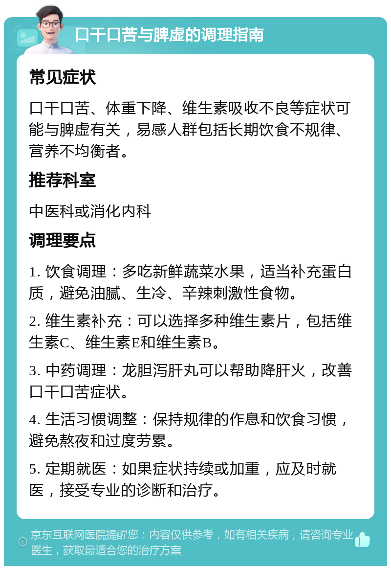 口干口苦与脾虚的调理指南 常见症状 口干口苦、体重下降、维生素吸收不良等症状可能与脾虚有关，易感人群包括长期饮食不规律、营养不均衡者。 推荐科室 中医科或消化内科 调理要点 1. 饮食调理：多吃新鲜蔬菜水果，适当补充蛋白质，避免油腻、生冷、辛辣刺激性食物。 2. 维生素补充：可以选择多种维生素片，包括维生素C、维生素E和维生素B。 3. 中药调理：龙胆泻肝丸可以帮助降肝火，改善口干口苦症状。 4. 生活习惯调整：保持规律的作息和饮食习惯，避免熬夜和过度劳累。 5. 定期就医：如果症状持续或加重，应及时就医，接受专业的诊断和治疗。