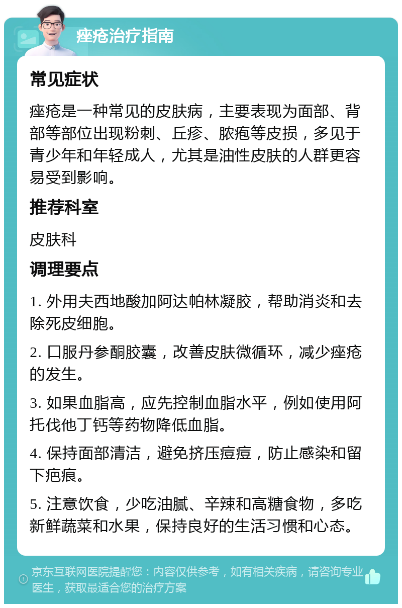 痤疮治疗指南 常见症状 痤疮是一种常见的皮肤病，主要表现为面部、背部等部位出现粉刺、丘疹、脓疱等皮损，多见于青少年和年轻成人，尤其是油性皮肤的人群更容易受到影响。 推荐科室 皮肤科 调理要点 1. 外用夫西地酸加阿达帕林凝胶，帮助消炎和去除死皮细胞。 2. 口服丹参酮胶囊，改善皮肤微循环，减少痤疮的发生。 3. 如果血脂高，应先控制血脂水平，例如使用阿托伐他丁钙等药物降低血脂。 4. 保持面部清洁，避免挤压痘痘，防止感染和留下疤痕。 5. 注意饮食，少吃油腻、辛辣和高糖食物，多吃新鲜蔬菜和水果，保持良好的生活习惯和心态。