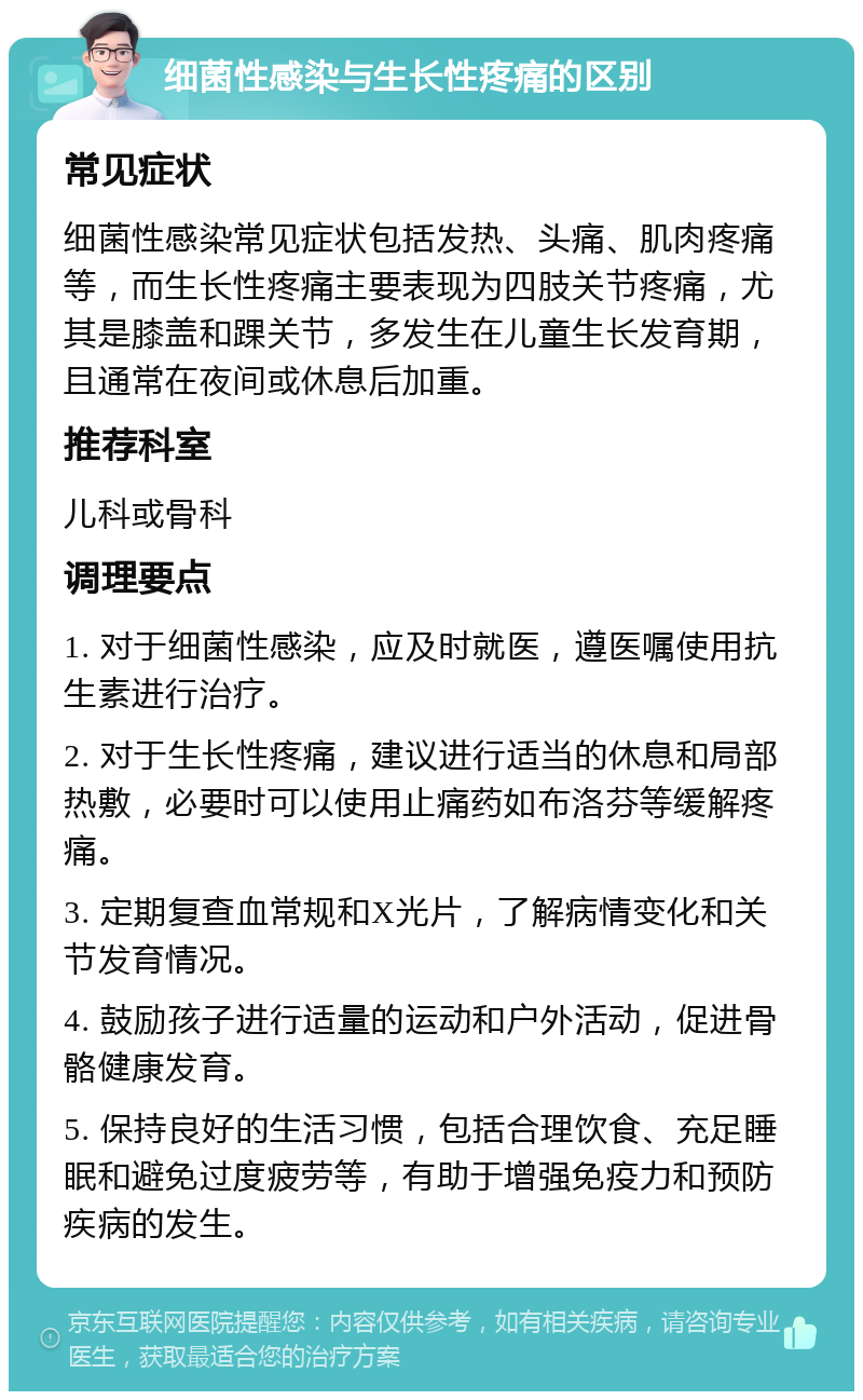 细菌性感染与生长性疼痛的区别 常见症状 细菌性感染常见症状包括发热、头痛、肌肉疼痛等，而生长性疼痛主要表现为四肢关节疼痛，尤其是膝盖和踝关节，多发生在儿童生长发育期，且通常在夜间或休息后加重。 推荐科室 儿科或骨科 调理要点 1. 对于细菌性感染，应及时就医，遵医嘱使用抗生素进行治疗。 2. 对于生长性疼痛，建议进行适当的休息和局部热敷，必要时可以使用止痛药如布洛芬等缓解疼痛。 3. 定期复查血常规和X光片，了解病情变化和关节发育情况。 4. 鼓励孩子进行适量的运动和户外活动，促进骨骼健康发育。 5. 保持良好的生活习惯，包括合理饮食、充足睡眠和避免过度疲劳等，有助于增强免疫力和预防疾病的发生。