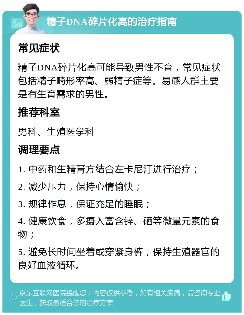 精子DNA碎片化高的治疗指南 常见症状 精子DNA碎片化高可能导致男性不育，常见症状包括精子畸形率高、弱精子症等。易感人群主要是有生育需求的男性。 推荐科室 男科、生殖医学科 调理要点 1. 中药和生精膏方结合左卡尼汀进行治疗； 2. 减少压力，保持心情愉快； 3. 规律作息，保证充足的睡眠； 4. 健康饮食，多摄入富含锌、硒等微量元素的食物； 5. 避免长时间坐着或穿紧身裤，保持生殖器官的良好血液循环。