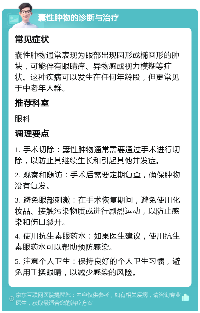 囊性肿物的诊断与治疗 常见症状 囊性肿物通常表现为眼部出现圆形或椭圆形的肿块，可能伴有眼睛痒、异物感或视力模糊等症状。这种疾病可以发生在任何年龄段，但更常见于中老年人群。 推荐科室 眼科 调理要点 1. 手术切除：囊性肿物通常需要通过手术进行切除，以防止其继续生长和引起其他并发症。 2. 观察和随访：手术后需要定期复查，确保肿物没有复发。 3. 避免眼部刺激：在手术恢复期间，避免使用化妆品、接触污染物质或进行剧烈运动，以防止感染和伤口裂开。 4. 使用抗生素眼药水：如果医生建议，使用抗生素眼药水可以帮助预防感染。 5. 注意个人卫生：保持良好的个人卫生习惯，避免用手揉眼睛，以减少感染的风险。