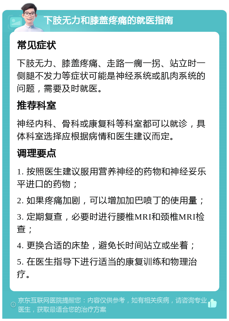 下肢无力和膝盖疼痛的就医指南 常见症状 下肢无力、膝盖疼痛、走路一瘸一拐、站立时一侧腿不发力等症状可能是神经系统或肌肉系统的问题，需要及时就医。 推荐科室 神经内科、骨科或康复科等科室都可以就诊，具体科室选择应根据病情和医生建议而定。 调理要点 1. 按照医生建议服用营养神经的药物和神经妥乐平进口的药物； 2. 如果疼痛加剧，可以增加加巴喷丁的使用量； 3. 定期复查，必要时进行腰椎MRI和颈椎MRI检查； 4. 更换合适的床垫，避免长时间站立或坐着； 5. 在医生指导下进行适当的康复训练和物理治疗。