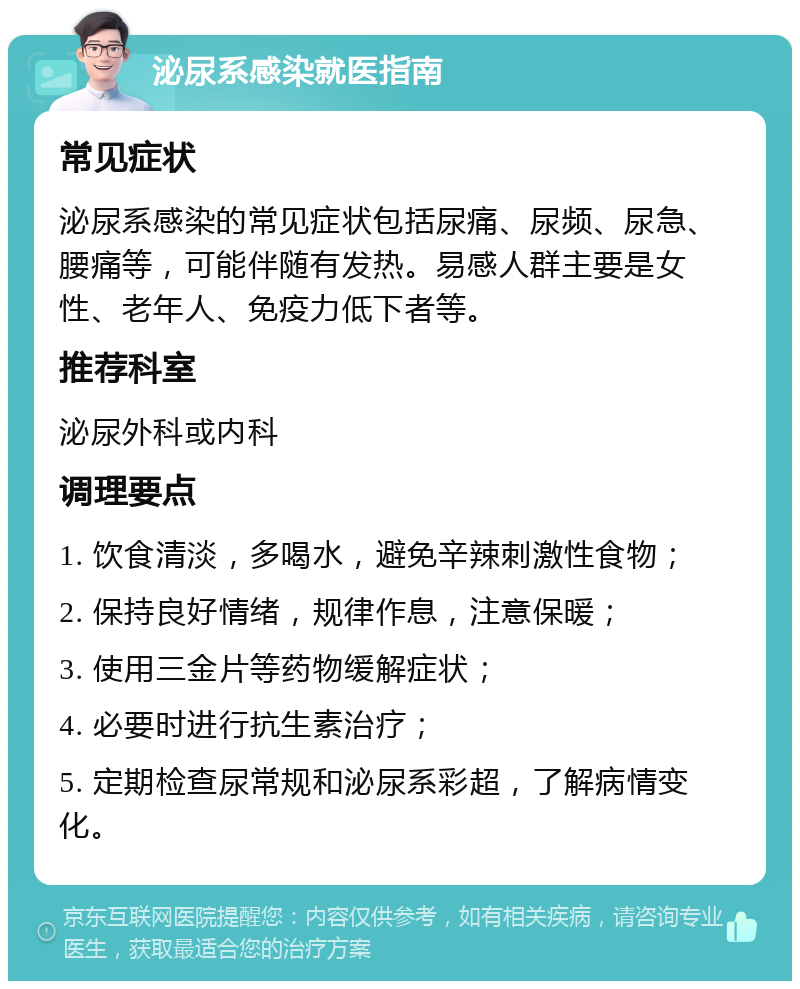 泌尿系感染就医指南 常见症状 泌尿系感染的常见症状包括尿痛、尿频、尿急、腰痛等，可能伴随有发热。易感人群主要是女性、老年人、免疫力低下者等。 推荐科室 泌尿外科或内科 调理要点 1. 饮食清淡，多喝水，避免辛辣刺激性食物； 2. 保持良好情绪，规律作息，注意保暖； 3. 使用三金片等药物缓解症状； 4. 必要时进行抗生素治疗； 5. 定期检查尿常规和泌尿系彩超，了解病情变化。