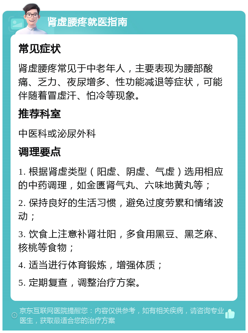 肾虚腰疼就医指南 常见症状 肾虚腰疼常见于中老年人，主要表现为腰部酸痛、乏力、夜尿增多、性功能减退等症状，可能伴随着冒虚汗、怕冷等现象。 推荐科室 中医科或泌尿外科 调理要点 1. 根据肾虚类型（阳虚、阴虚、气虚）选用相应的中药调理，如金匮肾气丸、六味地黄丸等； 2. 保持良好的生活习惯，避免过度劳累和情绪波动； 3. 饮食上注意补肾壮阳，多食用黑豆、黑芝麻、核桃等食物； 4. 适当进行体育锻炼，增强体质； 5. 定期复查，调整治疗方案。