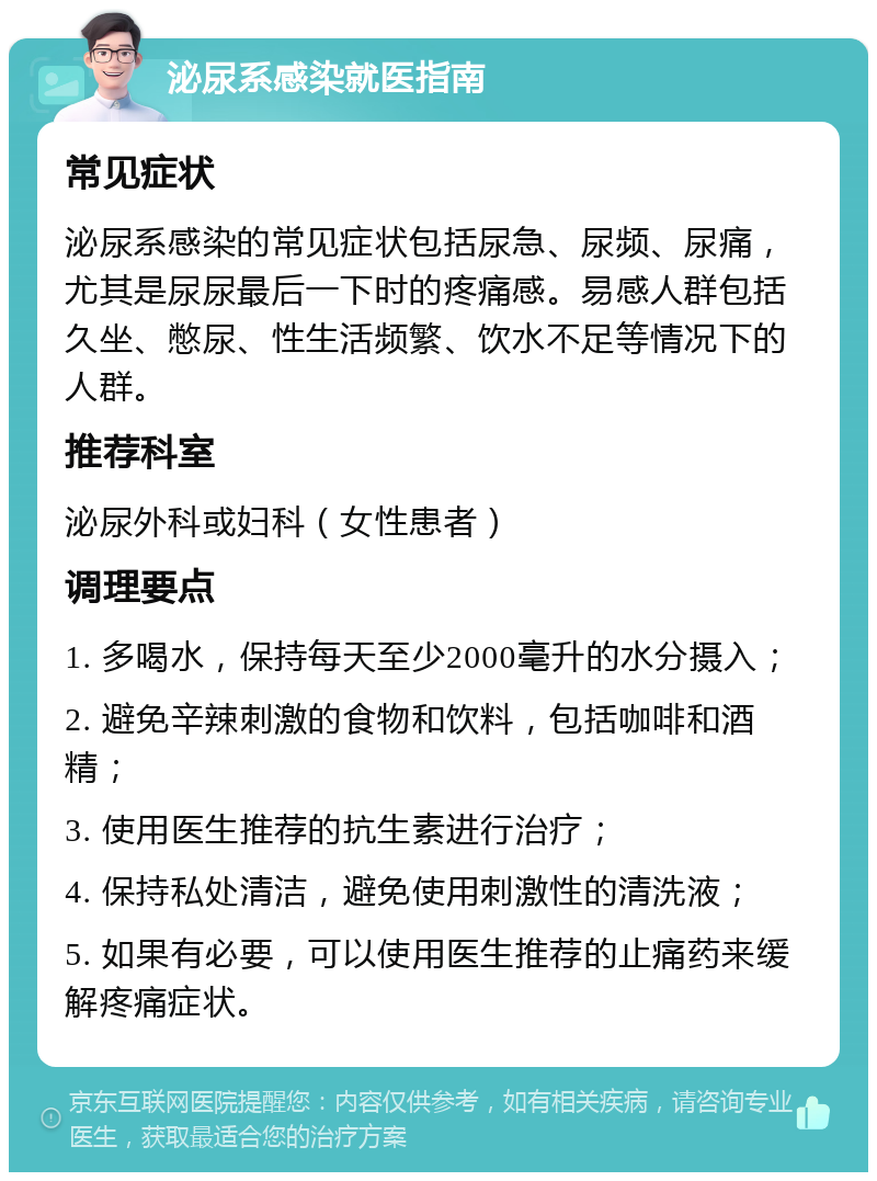 泌尿系感染就医指南 常见症状 泌尿系感染的常见症状包括尿急、尿频、尿痛，尤其是尿尿最后一下时的疼痛感。易感人群包括久坐、憋尿、性生活频繁、饮水不足等情况下的人群。 推荐科室 泌尿外科或妇科（女性患者） 调理要点 1. 多喝水，保持每天至少2000毫升的水分摄入； 2. 避免辛辣刺激的食物和饮料，包括咖啡和酒精； 3. 使用医生推荐的抗生素进行治疗； 4. 保持私处清洁，避免使用刺激性的清洗液； 5. 如果有必要，可以使用医生推荐的止痛药来缓解疼痛症状。