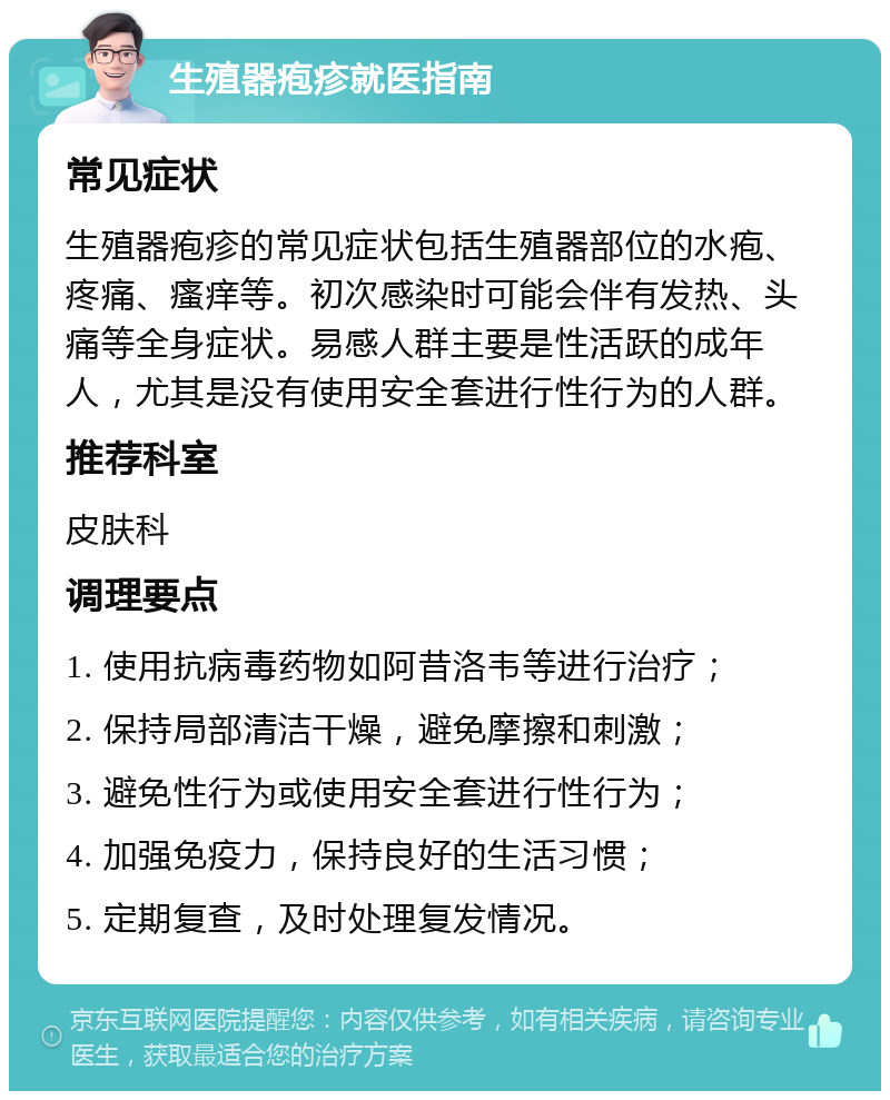 生殖器疱疹就医指南 常见症状 生殖器疱疹的常见症状包括生殖器部位的水疱、疼痛、瘙痒等。初次感染时可能会伴有发热、头痛等全身症状。易感人群主要是性活跃的成年人，尤其是没有使用安全套进行性行为的人群。 推荐科室 皮肤科 调理要点 1. 使用抗病毒药物如阿昔洛韦等进行治疗； 2. 保持局部清洁干燥，避免摩擦和刺激； 3. 避免性行为或使用安全套进行性行为； 4. 加强免疫力，保持良好的生活习惯； 5. 定期复查，及时处理复发情况。