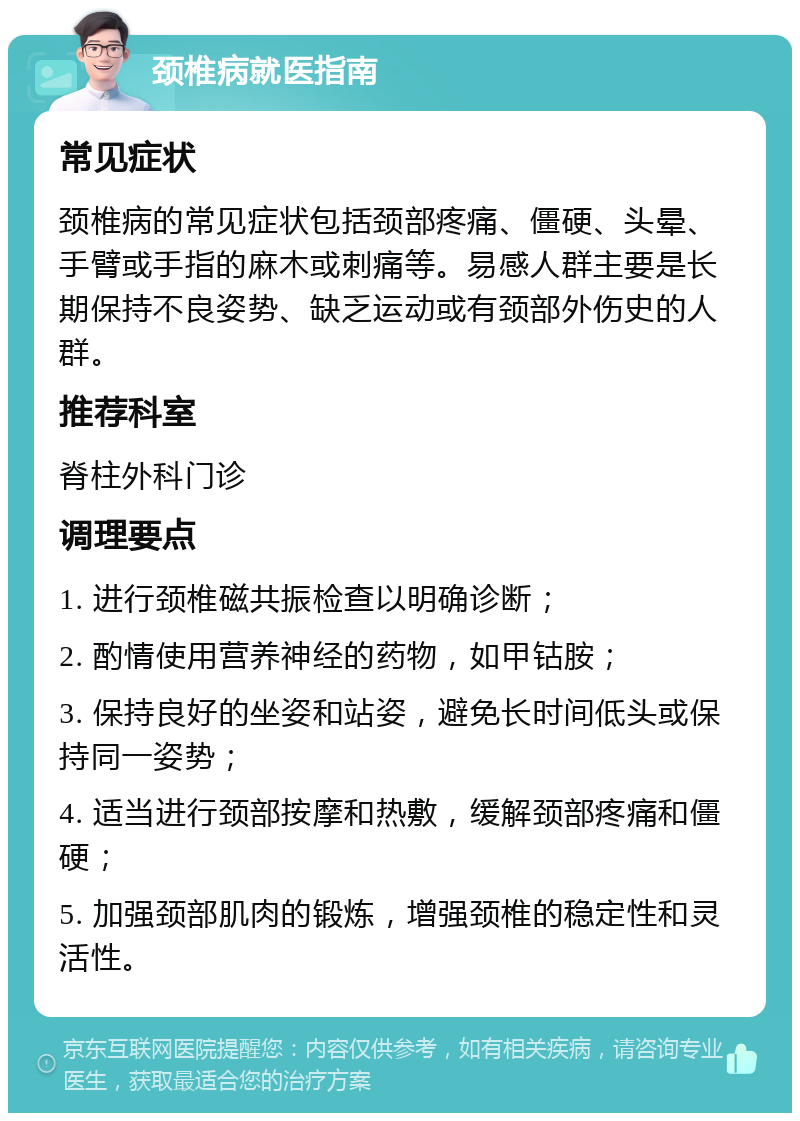 颈椎病就医指南 常见症状 颈椎病的常见症状包括颈部疼痛、僵硬、头晕、手臂或手指的麻木或刺痛等。易感人群主要是长期保持不良姿势、缺乏运动或有颈部外伤史的人群。 推荐科室 脊柱外科门诊 调理要点 1. 进行颈椎磁共振检查以明确诊断； 2. 酌情使用营养神经的药物，如甲钴胺； 3. 保持良好的坐姿和站姿，避免长时间低头或保持同一姿势； 4. 适当进行颈部按摩和热敷，缓解颈部疼痛和僵硬； 5. 加强颈部肌肉的锻炼，增强颈椎的稳定性和灵活性。