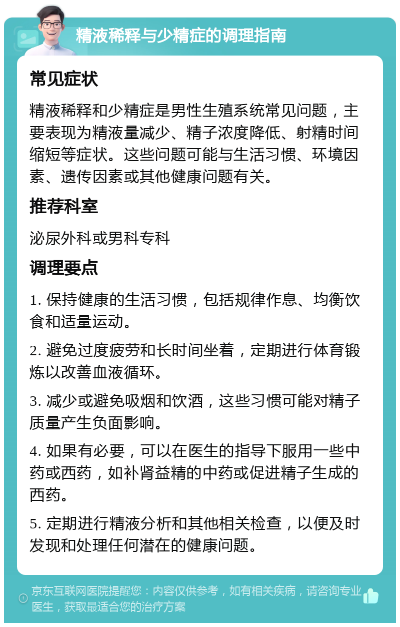 精液稀释与少精症的调理指南 常见症状 精液稀释和少精症是男性生殖系统常见问题，主要表现为精液量减少、精子浓度降低、射精时间缩短等症状。这些问题可能与生活习惯、环境因素、遗传因素或其他健康问题有关。 推荐科室 泌尿外科或男科专科 调理要点 1. 保持健康的生活习惯，包括规律作息、均衡饮食和适量运动。 2. 避免过度疲劳和长时间坐着，定期进行体育锻炼以改善血液循环。 3. 减少或避免吸烟和饮酒，这些习惯可能对精子质量产生负面影响。 4. 如果有必要，可以在医生的指导下服用一些中药或西药，如补肾益精的中药或促进精子生成的西药。 5. 定期进行精液分析和其他相关检查，以便及时发现和处理任何潜在的健康问题。