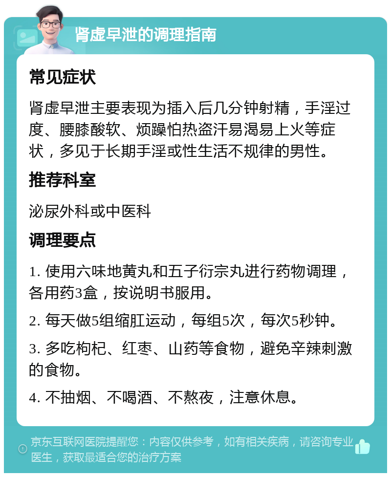 肾虚早泄的调理指南 常见症状 肾虚早泄主要表现为插入后几分钟射精，手淫过度、腰膝酸软、烦躁怕热盗汗易渴易上火等症状，多见于长期手淫或性生活不规律的男性。 推荐科室 泌尿外科或中医科 调理要点 1. 使用六味地黄丸和五子衍宗丸进行药物调理，各用药3盒，按说明书服用。 2. 每天做5组缩肛运动，每组5次，每次5秒钟。 3. 多吃枸杞、红枣、山药等食物，避免辛辣刺激的食物。 4. 不抽烟、不喝酒、不熬夜，注意休息。