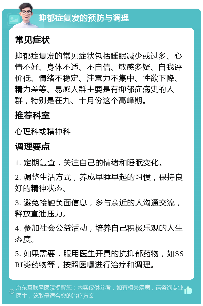 抑郁症复发的预防与调理 常见症状 抑郁症复发的常见症状包括睡眠减少或过多、心情不好、身体不适、不自信、敏感多疑、自我评价低、情绪不稳定、注意力不集中、性欲下降、精力差等。易感人群主要是有抑郁症病史的人群，特别是在九、十月份这个高峰期。 推荐科室 心理科或精神科 调理要点 1. 定期复查，关注自己的情绪和睡眠变化。 2. 调整生活方式，养成早睡早起的习惯，保持良好的精神状态。 3. 避免接触负面信息，多与亲近的人沟通交流，释放宣泄压力。 4. 参加社会公益活动，培养自己积极乐观的人生态度。 5. 如果需要，服用医生开具的抗抑郁药物，如SSRI类药物等，按照医嘱进行治疗和调理。