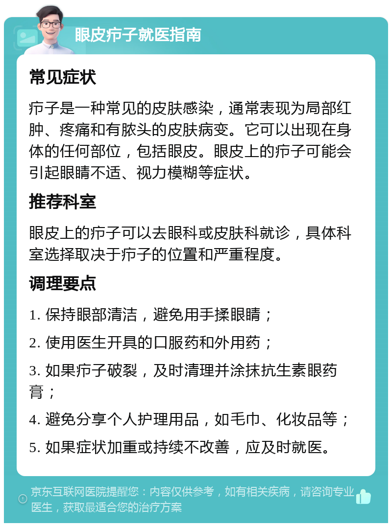 眼皮疖子就医指南 常见症状 疖子是一种常见的皮肤感染，通常表现为局部红肿、疼痛和有脓头的皮肤病变。它可以出现在身体的任何部位，包括眼皮。眼皮上的疖子可能会引起眼睛不适、视力模糊等症状。 推荐科室 眼皮上的疖子可以去眼科或皮肤科就诊，具体科室选择取决于疖子的位置和严重程度。 调理要点 1. 保持眼部清洁，避免用手揉眼睛； 2. 使用医生开具的口服药和外用药； 3. 如果疖子破裂，及时清理并涂抹抗生素眼药膏； 4. 避免分享个人护理用品，如毛巾、化妆品等； 5. 如果症状加重或持续不改善，应及时就医。