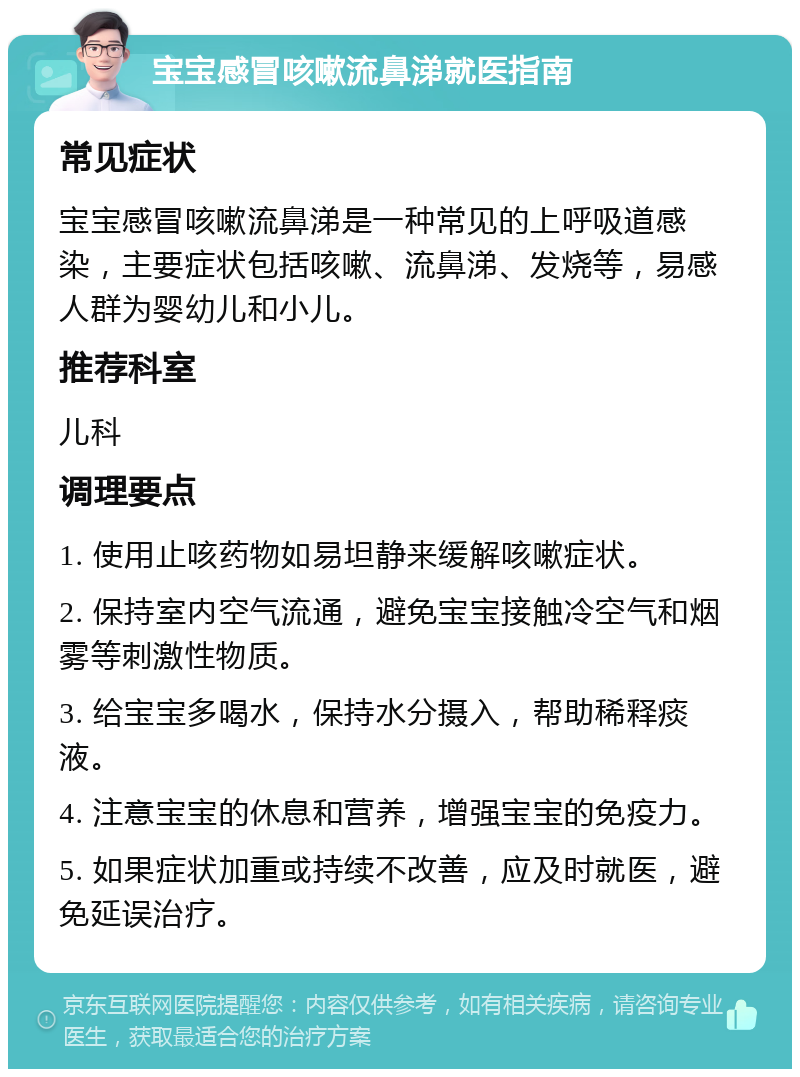 宝宝感冒咳嗽流鼻涕就医指南 常见症状 宝宝感冒咳嗽流鼻涕是一种常见的上呼吸道感染，主要症状包括咳嗽、流鼻涕、发烧等，易感人群为婴幼儿和小儿。 推荐科室 儿科 调理要点 1. 使用止咳药物如易坦静来缓解咳嗽症状。 2. 保持室内空气流通，避免宝宝接触冷空气和烟雾等刺激性物质。 3. 给宝宝多喝水，保持水分摄入，帮助稀释痰液。 4. 注意宝宝的休息和营养，增强宝宝的免疫力。 5. 如果症状加重或持续不改善，应及时就医，避免延误治疗。