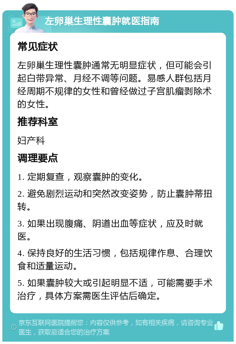 左卵巢生理性囊肿就医指南 常见症状 左卵巢生理性囊肿通常无明显症状，但可能会引起白带异常、月经不调等问题。易感人群包括月经周期不规律的女性和曾经做过子宫肌瘤剥除术的女性。 推荐科室 妇产科 调理要点 1. 定期复查，观察囊肿的变化。 2. 避免剧烈运动和突然改变姿势，防止囊肿蒂扭转。 3. 如果出现腹痛、阴道出血等症状，应及时就医。 4. 保持良好的生活习惯，包括规律作息、合理饮食和适量运动。 5. 如果囊肿较大或引起明显不适，可能需要手术治疗，具体方案需医生评估后确定。