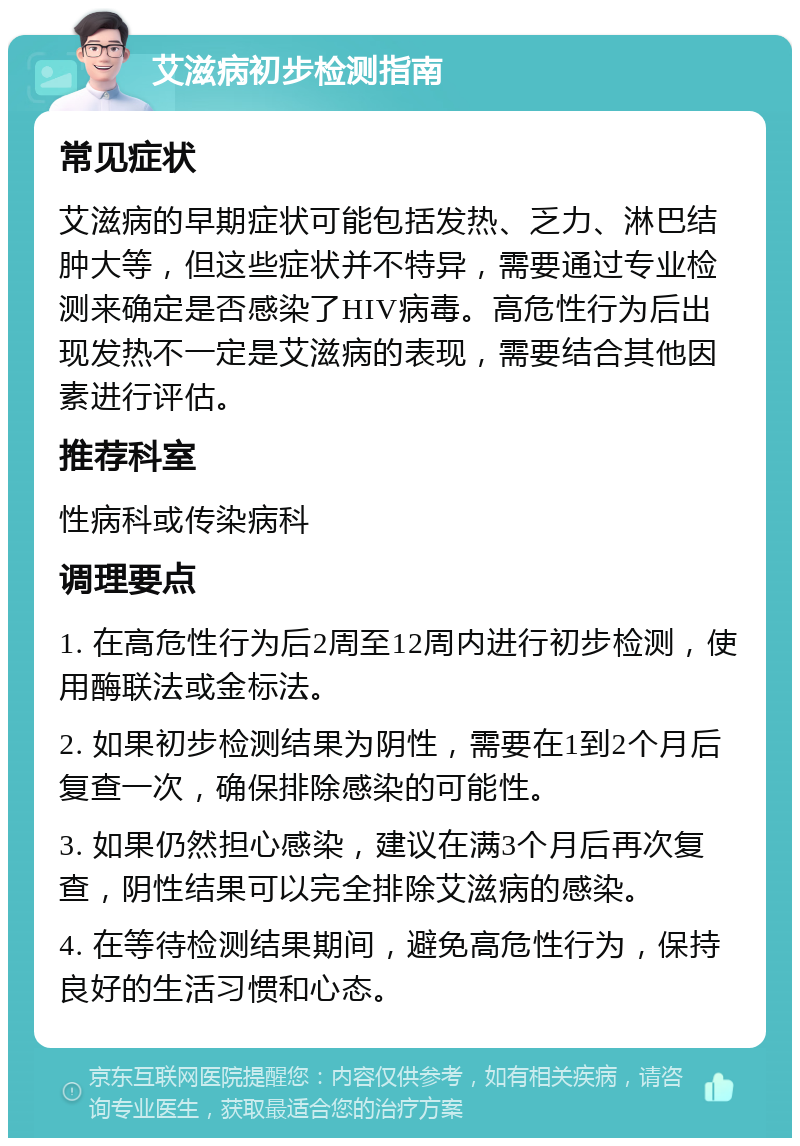 艾滋病初步检测指南 常见症状 艾滋病的早期症状可能包括发热、乏力、淋巴结肿大等，但这些症状并不特异，需要通过专业检测来确定是否感染了HIV病毒。高危性行为后出现发热不一定是艾滋病的表现，需要结合其他因素进行评估。 推荐科室 性病科或传染病科 调理要点 1. 在高危性行为后2周至12周内进行初步检测，使用酶联法或金标法。 2. 如果初步检测结果为阴性，需要在1到2个月后复查一次，确保排除感染的可能性。 3. 如果仍然担心感染，建议在满3个月后再次复查，阴性结果可以完全排除艾滋病的感染。 4. 在等待检测结果期间，避免高危性行为，保持良好的生活习惯和心态。