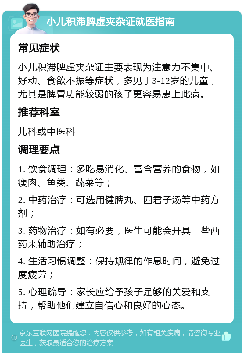 小儿积滞脾虚夹杂证就医指南 常见症状 小儿积滞脾虚夹杂证主要表现为注意力不集中、好动、食欲不振等症状，多见于3-12岁的儿童，尤其是脾胃功能较弱的孩子更容易患上此病。 推荐科室 儿科或中医科 调理要点 1. 饮食调理：多吃易消化、富含营养的食物，如瘦肉、鱼类、蔬菜等； 2. 中药治疗：可选用健脾丸、四君子汤等中药方剂； 3. 药物治疗：如有必要，医生可能会开具一些西药来辅助治疗； 4. 生活习惯调整：保持规律的作息时间，避免过度疲劳； 5. 心理疏导：家长应给予孩子足够的关爱和支持，帮助他们建立自信心和良好的心态。