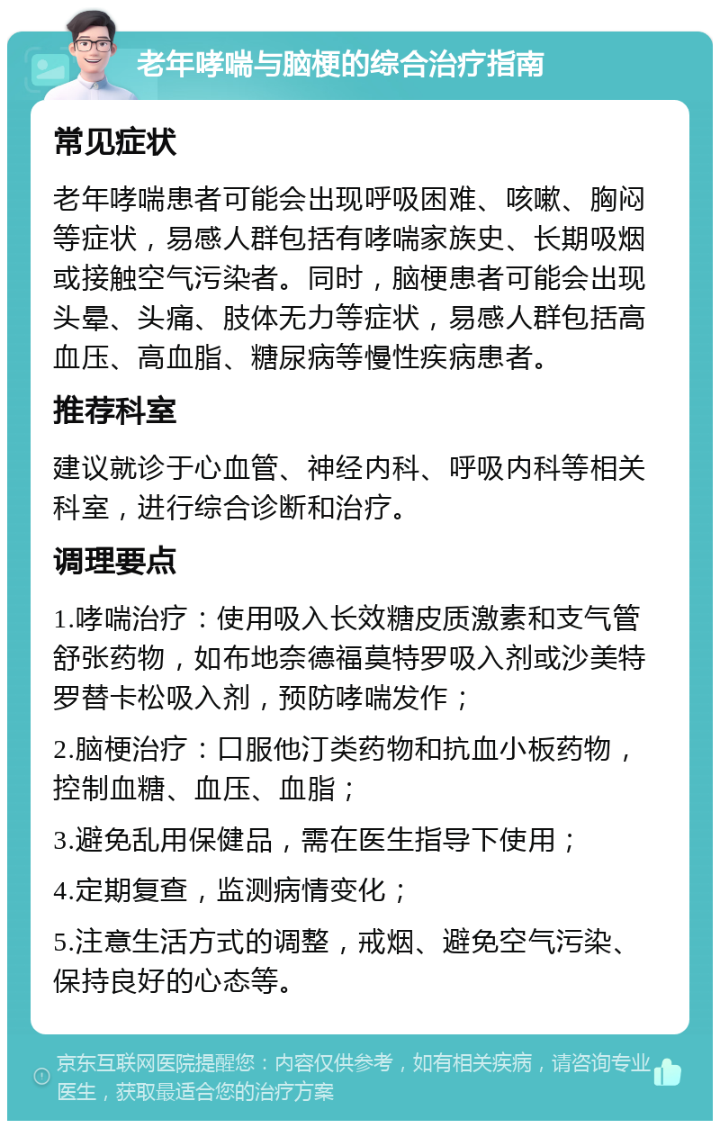 老年哮喘与脑梗的综合治疗指南 常见症状 老年哮喘患者可能会出现呼吸困难、咳嗽、胸闷等症状，易感人群包括有哮喘家族史、长期吸烟或接触空气污染者。同时，脑梗患者可能会出现头晕、头痛、肢体无力等症状，易感人群包括高血压、高血脂、糖尿病等慢性疾病患者。 推荐科室 建议就诊于心血管、神经内科、呼吸内科等相关科室，进行综合诊断和治疗。 调理要点 1.哮喘治疗：使用吸入长效糖皮质激素和支气管舒张药物，如布地奈德福莫特罗吸入剂或沙美特罗替卡松吸入剂，预防哮喘发作； 2.脑梗治疗：口服他汀类药物和抗血小板药物，控制血糖、血压、血脂； 3.避免乱用保健品，需在医生指导下使用； 4.定期复查，监测病情变化； 5.注意生活方式的调整，戒烟、避免空气污染、保持良好的心态等。