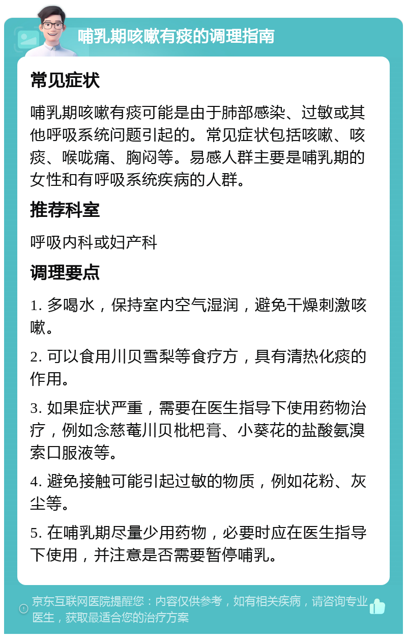 哺乳期咳嗽有痰的调理指南 常见症状 哺乳期咳嗽有痰可能是由于肺部感染、过敏或其他呼吸系统问题引起的。常见症状包括咳嗽、咳痰、喉咙痛、胸闷等。易感人群主要是哺乳期的女性和有呼吸系统疾病的人群。 推荐科室 呼吸内科或妇产科 调理要点 1. 多喝水，保持室内空气湿润，避免干燥刺激咳嗽。 2. 可以食用川贝雪梨等食疗方，具有清热化痰的作用。 3. 如果症状严重，需要在医生指导下使用药物治疗，例如念慈菴川贝枇杷膏、小葵花的盐酸氨溴索口服液等。 4. 避免接触可能引起过敏的物质，例如花粉、灰尘等。 5. 在哺乳期尽量少用药物，必要时应在医生指导下使用，并注意是否需要暂停哺乳。