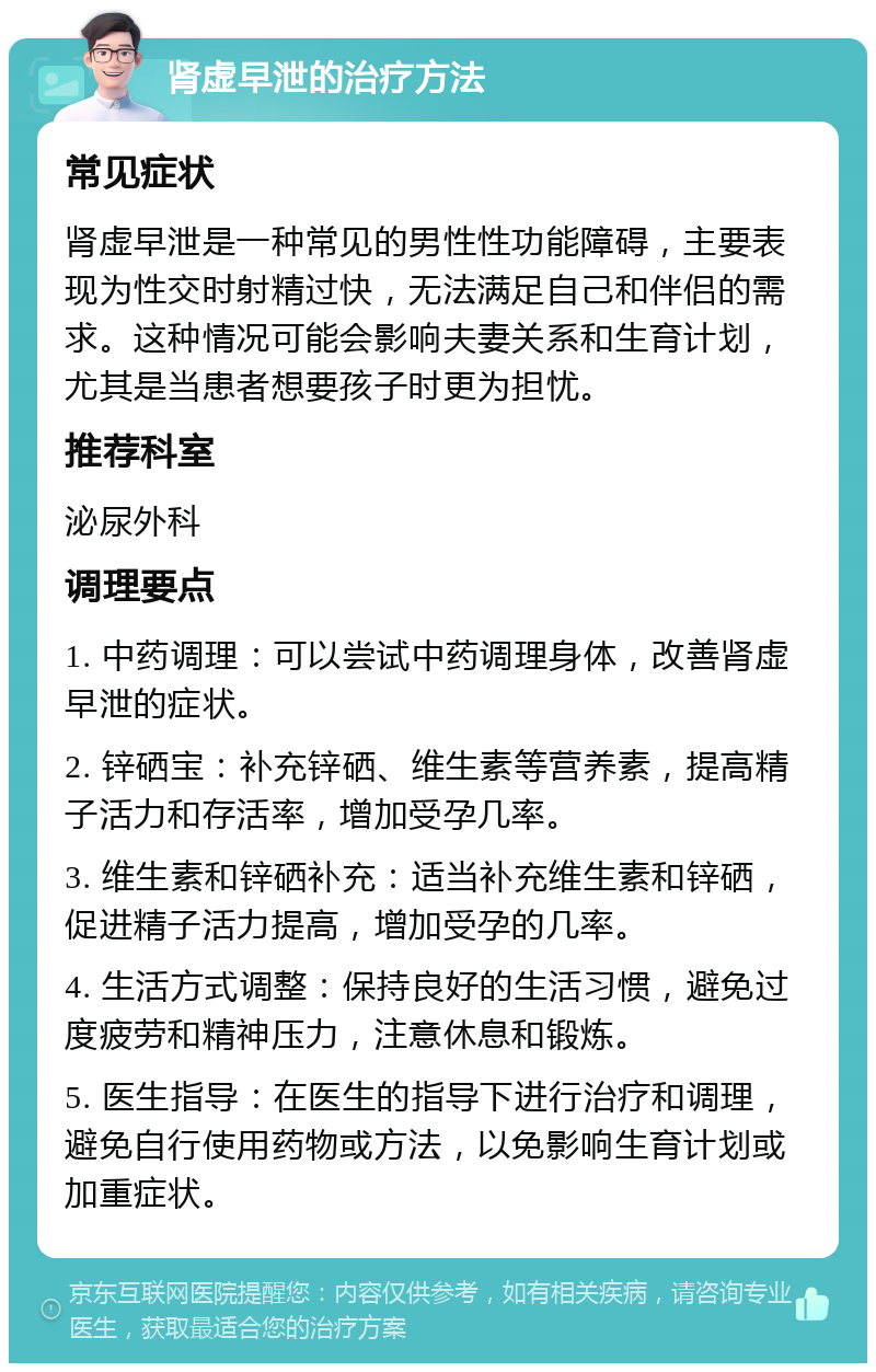 肾虚早泄的治疗方法 常见症状 肾虚早泄是一种常见的男性性功能障碍，主要表现为性交时射精过快，无法满足自己和伴侣的需求。这种情况可能会影响夫妻关系和生育计划，尤其是当患者想要孩子时更为担忧。 推荐科室 泌尿外科 调理要点 1. 中药调理：可以尝试中药调理身体，改善肾虚早泄的症状。 2. 锌硒宝：补充锌硒、维生素等营养素，提高精子活力和存活率，增加受孕几率。 3. 维生素和锌硒补充：适当补充维生素和锌硒，促进精子活力提高，增加受孕的几率。 4. 生活方式调整：保持良好的生活习惯，避免过度疲劳和精神压力，注意休息和锻炼。 5. 医生指导：在医生的指导下进行治疗和调理，避免自行使用药物或方法，以免影响生育计划或加重症状。