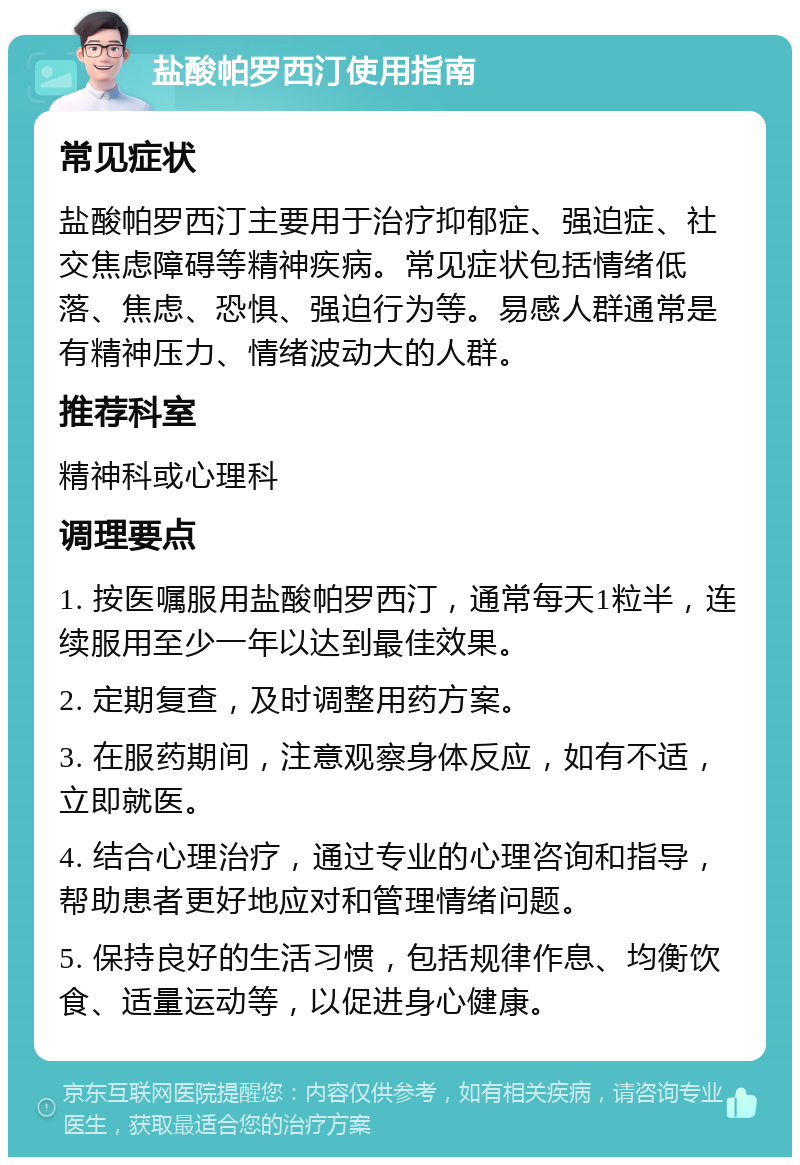 盐酸帕罗西汀使用指南 常见症状 盐酸帕罗西汀主要用于治疗抑郁症、强迫症、社交焦虑障碍等精神疾病。常见症状包括情绪低落、焦虑、恐惧、强迫行为等。易感人群通常是有精神压力、情绪波动大的人群。 推荐科室 精神科或心理科 调理要点 1. 按医嘱服用盐酸帕罗西汀，通常每天1粒半，连续服用至少一年以达到最佳效果。 2. 定期复查，及时调整用药方案。 3. 在服药期间，注意观察身体反应，如有不适，立即就医。 4. 结合心理治疗，通过专业的心理咨询和指导，帮助患者更好地应对和管理情绪问题。 5. 保持良好的生活习惯，包括规律作息、均衡饮食、适量运动等，以促进身心健康。