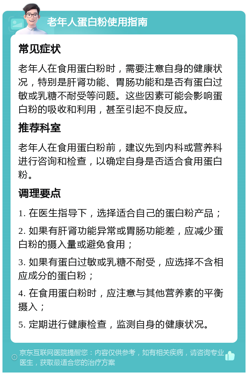 老年人蛋白粉使用指南 常见症状 老年人在食用蛋白粉时，需要注意自身的健康状况，特别是肝肾功能、胃肠功能和是否有蛋白过敏或乳糖不耐受等问题。这些因素可能会影响蛋白粉的吸收和利用，甚至引起不良反应。 推荐科室 老年人在食用蛋白粉前，建议先到内科或营养科进行咨询和检查，以确定自身是否适合食用蛋白粉。 调理要点 1. 在医生指导下，选择适合自己的蛋白粉产品； 2. 如果有肝肾功能异常或胃肠功能差，应减少蛋白粉的摄入量或避免食用； 3. 如果有蛋白过敏或乳糖不耐受，应选择不含相应成分的蛋白粉； 4. 在食用蛋白粉时，应注意与其他营养素的平衡摄入； 5. 定期进行健康检查，监测自身的健康状况。