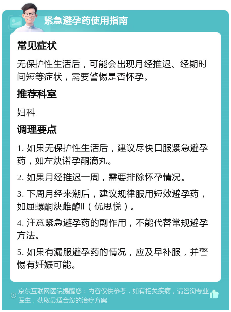 紧急避孕药使用指南 常见症状 无保护性生活后，可能会出现月经推迟、经期时间短等症状，需要警惕是否怀孕。 推荐科室 妇科 调理要点 1. 如果无保护性生活后，建议尽快口服紧急避孕药，如左炔诺孕酮滴丸。 2. 如果月经推迟一周，需要排除怀孕情况。 3. 下周月经来潮后，建议规律服用短效避孕药，如屈螺酮炔雌醇Ⅱ（优思悦）。 4. 注意紧急避孕药的副作用，不能代替常规避孕方法。 5. 如果有漏服避孕药的情况，应及早补服，并警惕有妊娠可能。