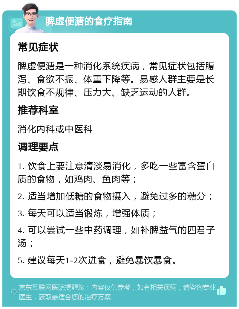 脾虚便溏的食疗指南 常见症状 脾虚便溏是一种消化系统疾病，常见症状包括腹泻、食欲不振、体重下降等。易感人群主要是长期饮食不规律、压力大、缺乏运动的人群。 推荐科室 消化内科或中医科 调理要点 1. 饮食上要注意清淡易消化，多吃一些富含蛋白质的食物，如鸡肉、鱼肉等； 2. 适当增加低糖的食物摄入，避免过多的糖分； 3. 每天可以适当锻炼，增强体质； 4. 可以尝试一些中药调理，如补脾益气的四君子汤； 5. 建议每天1-2次进食，避免暴饮暴食。