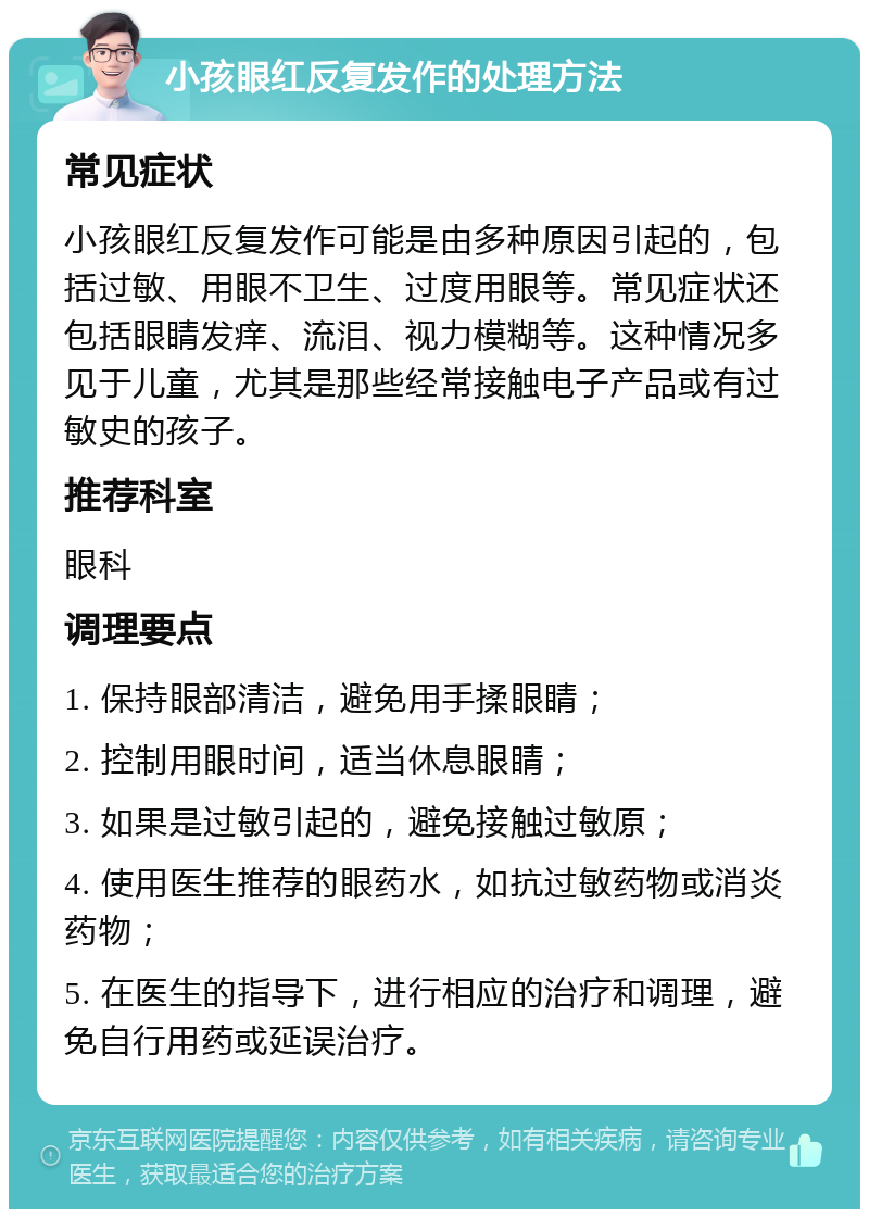 小孩眼红反复发作的处理方法 常见症状 小孩眼红反复发作可能是由多种原因引起的，包括过敏、用眼不卫生、过度用眼等。常见症状还包括眼睛发痒、流泪、视力模糊等。这种情况多见于儿童，尤其是那些经常接触电子产品或有过敏史的孩子。 推荐科室 眼科 调理要点 1. 保持眼部清洁，避免用手揉眼睛； 2. 控制用眼时间，适当休息眼睛； 3. 如果是过敏引起的，避免接触过敏原； 4. 使用医生推荐的眼药水，如抗过敏药物或消炎药物； 5. 在医生的指导下，进行相应的治疗和调理，避免自行用药或延误治疗。