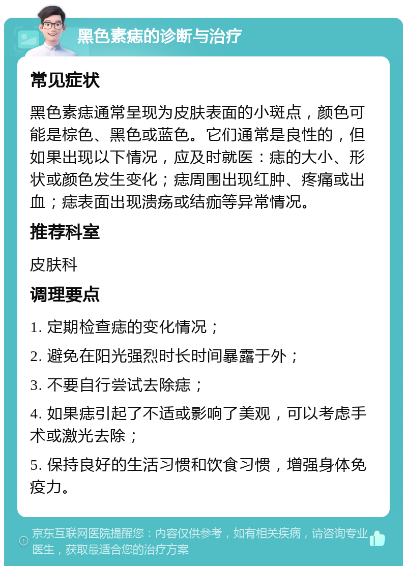 黑色素痣的诊断与治疗 常见症状 黑色素痣通常呈现为皮肤表面的小斑点，颜色可能是棕色、黑色或蓝色。它们通常是良性的，但如果出现以下情况，应及时就医：痣的大小、形状或颜色发生变化；痣周围出现红肿、疼痛或出血；痣表面出现溃疡或结痂等异常情况。 推荐科室 皮肤科 调理要点 1. 定期检查痣的变化情况； 2. 避免在阳光强烈时长时间暴露于外； 3. 不要自行尝试去除痣； 4. 如果痣引起了不适或影响了美观，可以考虑手术或激光去除； 5. 保持良好的生活习惯和饮食习惯，增强身体免疫力。