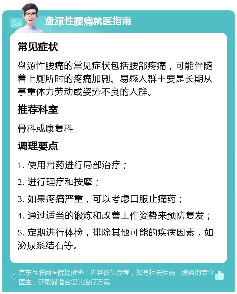 盘源性腰痛就医指南 常见症状 盘源性腰痛的常见症状包括腰部疼痛，可能伴随着上厕所时的疼痛加剧。易感人群主要是长期从事重体力劳动或姿势不良的人群。 推荐科室 骨科或康复科 调理要点 1. 使用膏药进行局部治疗； 2. 进行理疗和按摩； 3. 如果疼痛严重，可以考虑口服止痛药； 4. 通过适当的锻炼和改善工作姿势来预防复发； 5. 定期进行体检，排除其他可能的疾病因素，如泌尿系结石等。