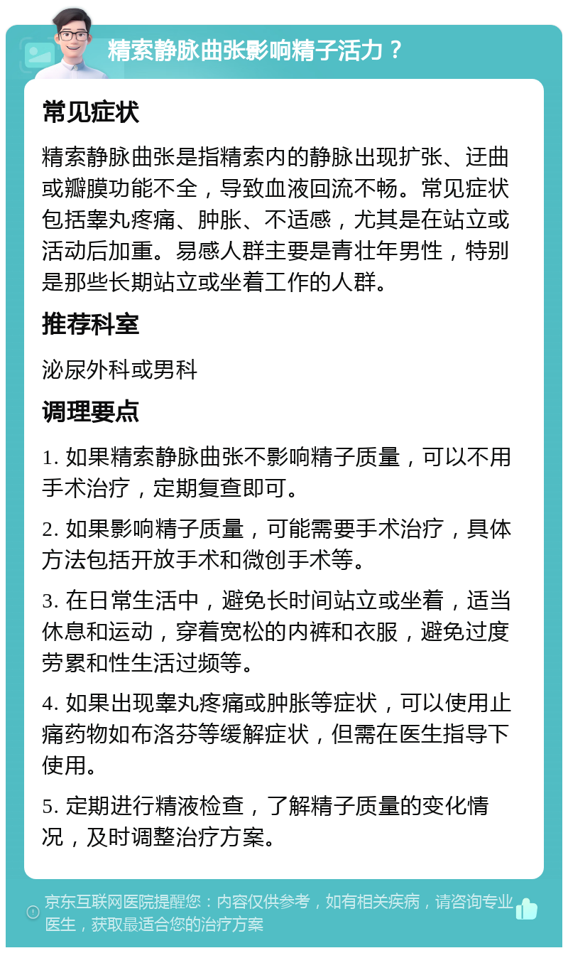 精索静脉曲张影响精子活力？ 常见症状 精索静脉曲张是指精索内的静脉出现扩张、迂曲或瓣膜功能不全，导致血液回流不畅。常见症状包括睾丸疼痛、肿胀、不适感，尤其是在站立或活动后加重。易感人群主要是青壮年男性，特别是那些长期站立或坐着工作的人群。 推荐科室 泌尿外科或男科 调理要点 1. 如果精索静脉曲张不影响精子质量，可以不用手术治疗，定期复查即可。 2. 如果影响精子质量，可能需要手术治疗，具体方法包括开放手术和微创手术等。 3. 在日常生活中，避免长时间站立或坐着，适当休息和运动，穿着宽松的内裤和衣服，避免过度劳累和性生活过频等。 4. 如果出现睾丸疼痛或肿胀等症状，可以使用止痛药物如布洛芬等缓解症状，但需在医生指导下使用。 5. 定期进行精液检查，了解精子质量的变化情况，及时调整治疗方案。