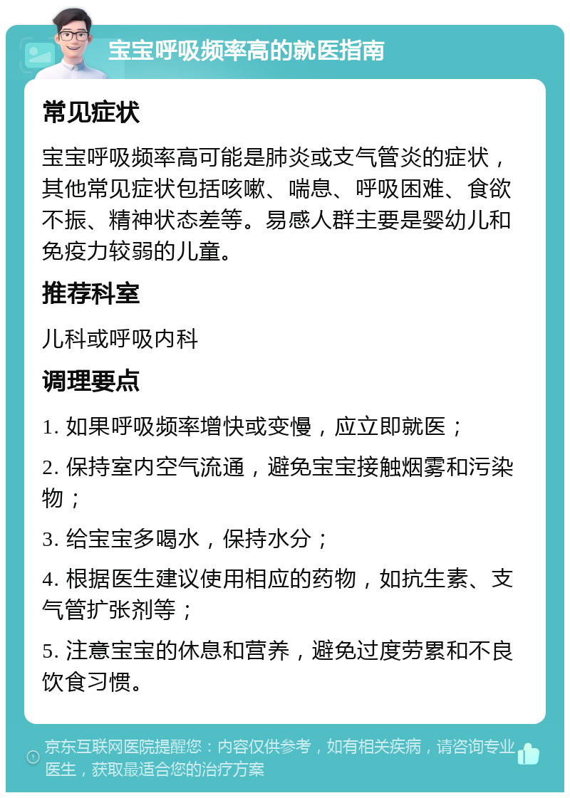 宝宝呼吸频率高的就医指南 常见症状 宝宝呼吸频率高可能是肺炎或支气管炎的症状，其他常见症状包括咳嗽、喘息、呼吸困难、食欲不振、精神状态差等。易感人群主要是婴幼儿和免疫力较弱的儿童。 推荐科室 儿科或呼吸内科 调理要点 1. 如果呼吸频率增快或变慢，应立即就医； 2. 保持室内空气流通，避免宝宝接触烟雾和污染物； 3. 给宝宝多喝水，保持水分； 4. 根据医生建议使用相应的药物，如抗生素、支气管扩张剂等； 5. 注意宝宝的休息和营养，避免过度劳累和不良饮食习惯。