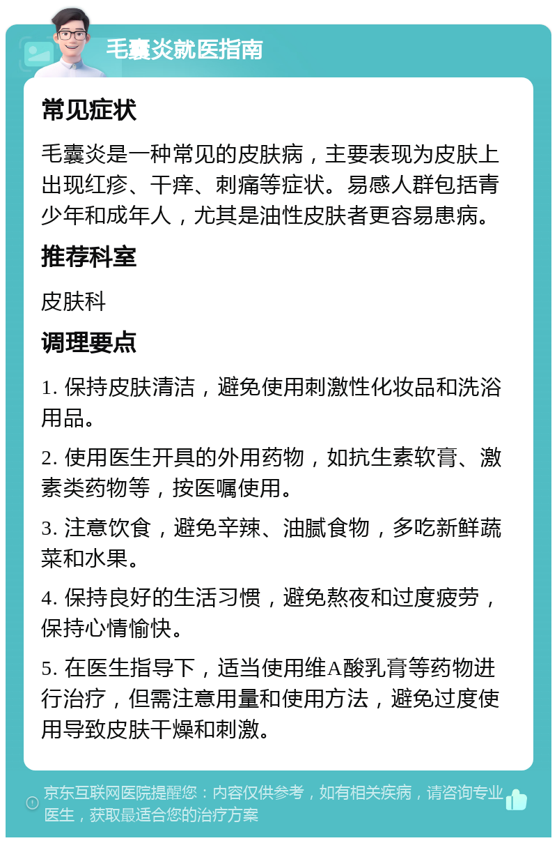 毛囊炎就医指南 常见症状 毛囊炎是一种常见的皮肤病，主要表现为皮肤上出现红疹、干痒、刺痛等症状。易感人群包括青少年和成年人，尤其是油性皮肤者更容易患病。 推荐科室 皮肤科 调理要点 1. 保持皮肤清洁，避免使用刺激性化妆品和洗浴用品。 2. 使用医生开具的外用药物，如抗生素软膏、激素类药物等，按医嘱使用。 3. 注意饮食，避免辛辣、油腻食物，多吃新鲜蔬菜和水果。 4. 保持良好的生活习惯，避免熬夜和过度疲劳，保持心情愉快。 5. 在医生指导下，适当使用维A酸乳膏等药物进行治疗，但需注意用量和使用方法，避免过度使用导致皮肤干燥和刺激。