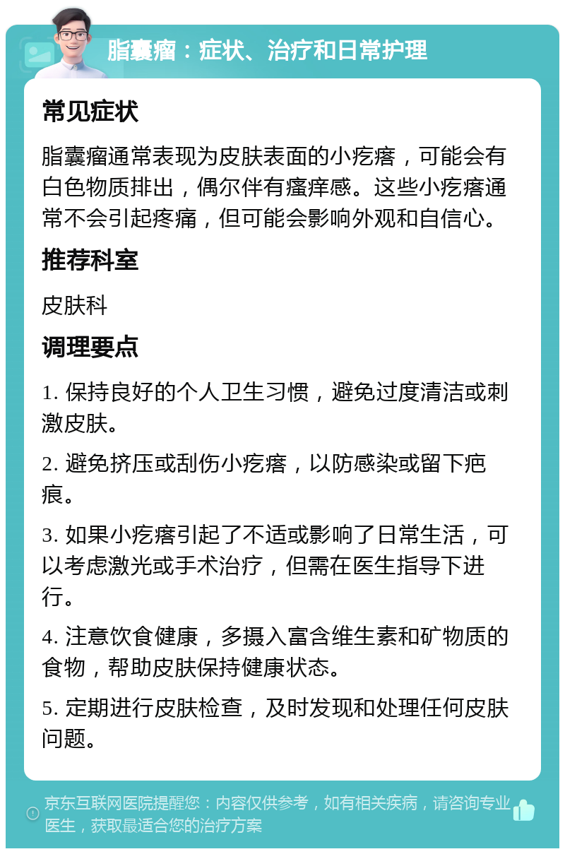 脂囊瘤：症状、治疗和日常护理 常见症状 脂囊瘤通常表现为皮肤表面的小疙瘩，可能会有白色物质排出，偶尔伴有瘙痒感。这些小疙瘩通常不会引起疼痛，但可能会影响外观和自信心。 推荐科室 皮肤科 调理要点 1. 保持良好的个人卫生习惯，避免过度清洁或刺激皮肤。 2. 避免挤压或刮伤小疙瘩，以防感染或留下疤痕。 3. 如果小疙瘩引起了不适或影响了日常生活，可以考虑激光或手术治疗，但需在医生指导下进行。 4. 注意饮食健康，多摄入富含维生素和矿物质的食物，帮助皮肤保持健康状态。 5. 定期进行皮肤检查，及时发现和处理任何皮肤问题。