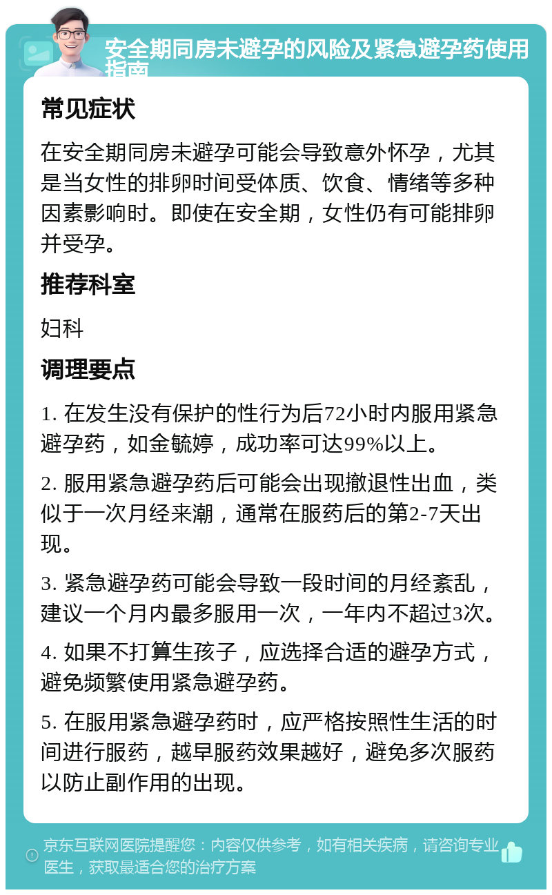 安全期同房未避孕的风险及紧急避孕药使用指南 常见症状 在安全期同房未避孕可能会导致意外怀孕，尤其是当女性的排卵时间受体质、饮食、情绪等多种因素影响时。即使在安全期，女性仍有可能排卵并受孕。 推荐科室 妇科 调理要点 1. 在发生没有保护的性行为后72小时内服用紧急避孕药，如金毓婷，成功率可达99%以上。 2. 服用紧急避孕药后可能会出现撤退性出血，类似于一次月经来潮，通常在服药后的第2-7天出现。 3. 紧急避孕药可能会导致一段时间的月经紊乱，建议一个月内最多服用一次，一年内不超过3次。 4. 如果不打算生孩子，应选择合适的避孕方式，避免频繁使用紧急避孕药。 5. 在服用紧急避孕药时，应严格按照性生活的时间进行服药，越早服药效果越好，避免多次服药以防止副作用的出现。