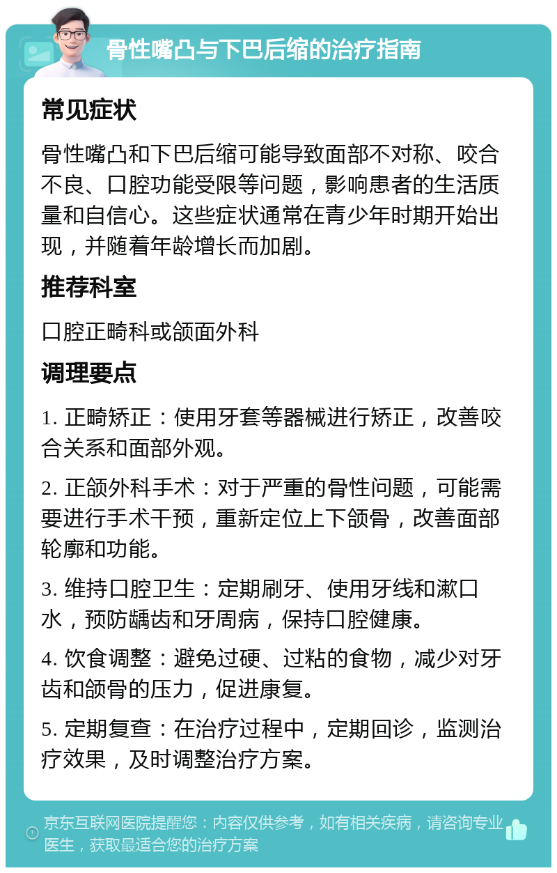 骨性嘴凸与下巴后缩的治疗指南 常见症状 骨性嘴凸和下巴后缩可能导致面部不对称、咬合不良、口腔功能受限等问题，影响患者的生活质量和自信心。这些症状通常在青少年时期开始出现，并随着年龄增长而加剧。 推荐科室 口腔正畸科或颌面外科 调理要点 1. 正畸矫正：使用牙套等器械进行矫正，改善咬合关系和面部外观。 2. 正颌外科手术：对于严重的骨性问题，可能需要进行手术干预，重新定位上下颌骨，改善面部轮廓和功能。 3. 维持口腔卫生：定期刷牙、使用牙线和漱口水，预防龋齿和牙周病，保持口腔健康。 4. 饮食调整：避免过硬、过粘的食物，减少对牙齿和颌骨的压力，促进康复。 5. 定期复查：在治疗过程中，定期回诊，监测治疗效果，及时调整治疗方案。