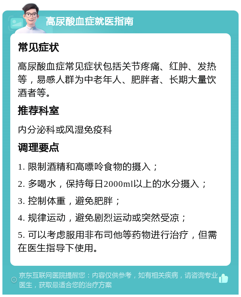 高尿酸血症就医指南 常见症状 高尿酸血症常见症状包括关节疼痛、红肿、发热等，易感人群为中老年人、肥胖者、长期大量饮酒者等。 推荐科室 内分泌科或风湿免疫科 调理要点 1. 限制酒精和高嘌呤食物的摄入； 2. 多喝水，保持每日2000ml以上的水分摄入； 3. 控制体重，避免肥胖； 4. 规律运动，避免剧烈运动或突然受凉； 5. 可以考虑服用非布司他等药物进行治疗，但需在医生指导下使用。