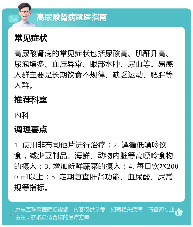 高尿酸肾病就医指南 常见症状 高尿酸肾病的常见症状包括尿酸高、肌酐升高、尿泡增多、血压异常、眼部水肿、尿血等。易感人群主要是长期饮食不规律、缺乏运动、肥胖等人群。 推荐科室 内科 调理要点 1. 使用非布司他片进行治疗；2. 遵循低嘌呤饮食，减少豆制品、海鲜、动物内脏等高嘌呤食物的摄入；3. 增加新鲜蔬菜的摄入；4. 每日饮水2000 ml以上；5. 定期复查肝肾功能、血尿酸、尿常规等指标。